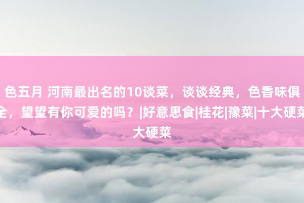 色五月 河南最出名的10谈菜，谈谈经典，色香味俱全，望望有你可爱的吗？|好意思食|桂花|豫菜|十大硬菜