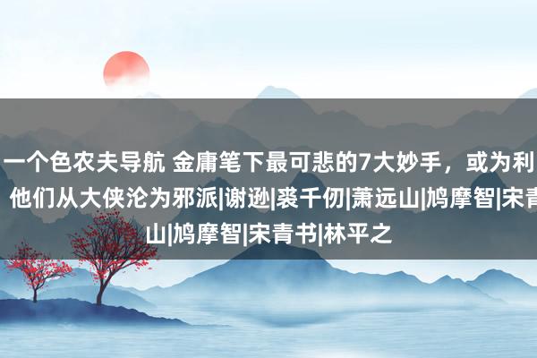 一个色农夫导航 金庸笔下最可悲的7大妙手，或为利，或为色，他们从大侠沦为邪派|谢逊|裘千仞|萧远山|鸠摩智|宋青书|林平之