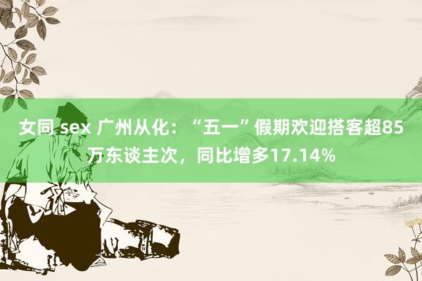 女同 sex 广州从化：“五一”假期欢迎搭客超85万东谈主次，同比增多17.14%