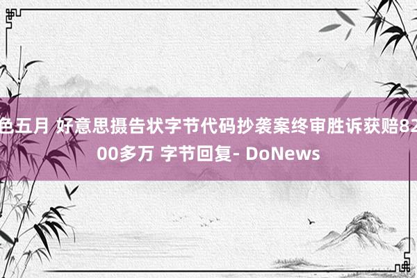 色五月 好意思摄告状字节代码抄袭案终审胜诉获赔8200多万 字节回复- DoNews