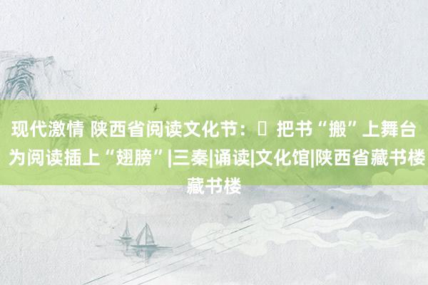 现代激情 陕西省阅读文化节：​把书“搬”上舞台  为阅读插上“翅膀”|三秦|诵读|文化馆|陕西省藏书楼