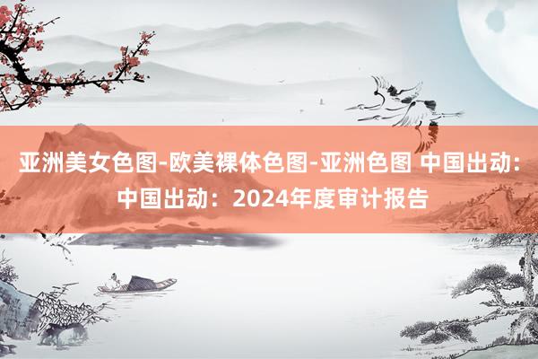 亚洲美女色图-欧美裸体色图-亚洲色图 中国出动: 中国出动：2024年度审计报告