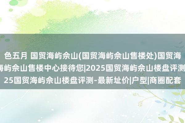 色五月 国贸海屿佘山(国贸海屿佘山售楼处)国贸海屿佘山首页网站-国贸海屿佘山售楼中心接待您|2025国贸海屿佘山楼盘评测-最新址价|户型|商圈配套