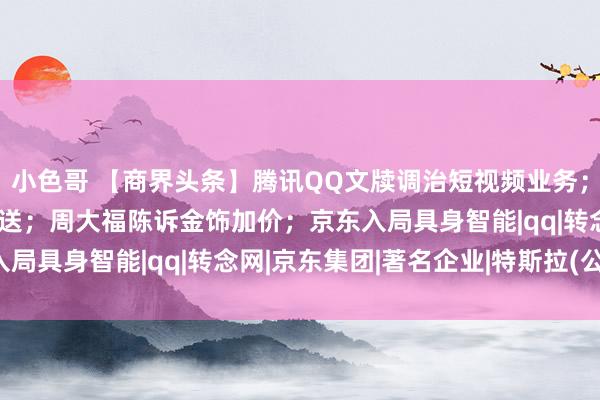 小色哥 【商界头条】腾讯QQ文牍调治短视频业务；特斯拉陈诉暂停FSD推送；周大福陈诉金饰加价；京东入局具身智能|qq|转念网|京东集团|著名企业|特斯拉(公司)