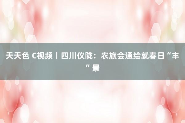 天天色 C视频丨四川仪陇：农旅会通绘就春日“丰”景