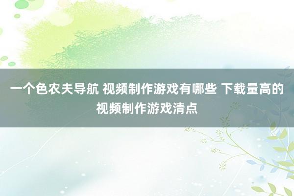 一个色农夫导航 视频制作游戏有哪些 下载量高的视频制作游戏清点