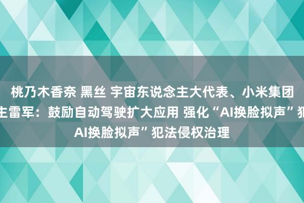 桃乃木香奈 黑丝 宇宙东说念主大代表、小米集团首创东说念主雷军：鼓励自动驾驶扩大应用 强化“AI换脸拟声”犯法侵权治理
