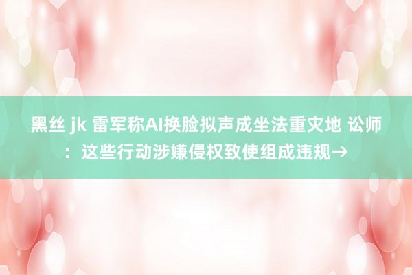 黑丝 jk 雷军称AI换脸拟声成坐法重灾地 讼师：这些行动涉嫌侵权致使组成违规→
