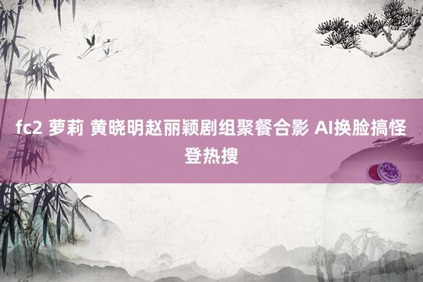 fc2 萝莉 黄晓明赵丽颖剧组聚餐合影 AI换脸搞怪登热搜