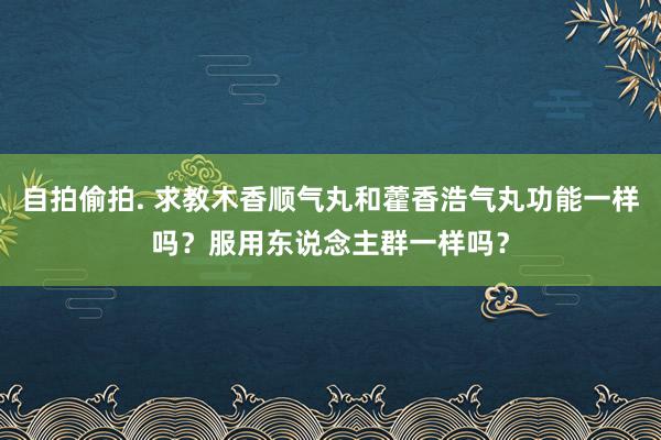 自拍偷拍. 求教木香顺气丸和藿香浩气丸功能一样吗？服用东说念主群一样吗？