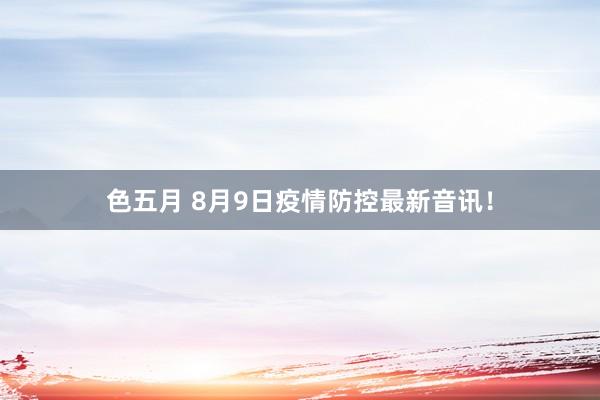 色五月 8月9日疫情防控最新音讯！