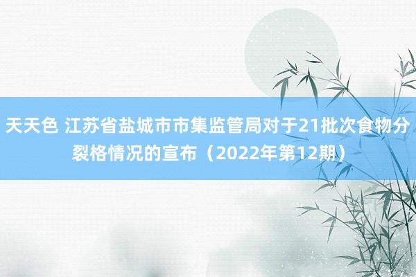 天天色 江苏省盐城市市集监管局对于21批次食物分裂格情况的宣布（2022年第12期）