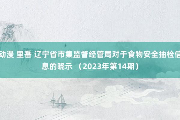 动漫 里番 辽宁省市集监督经管局对于食物安全抽检信息的晓示 （2023年第14期）