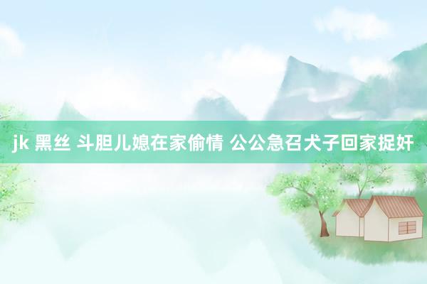 jk 黑丝 斗胆儿媳在家偷情 公公急召犬子回家捉奸