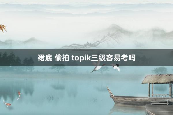 裙底 偷拍 topik三级容易考吗