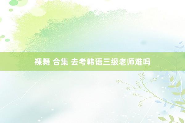 裸舞 合集 去考韩语三级老师难吗