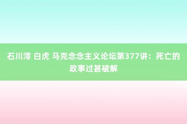 石川澪 白虎 马克念念主义论坛第377讲：死亡的政事过甚破解