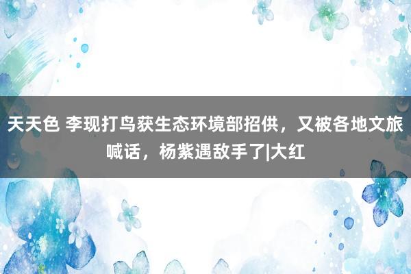 天天色 李现打鸟获生态环境部招供，又被各地文旅喊话，杨紫遇敌手了|大红