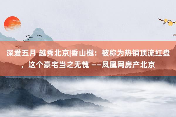 深爱五月 越秀北京|香山樾：被称为热销顶流红盘，这个豪宅当之无愧 ——凤凰网房产北京