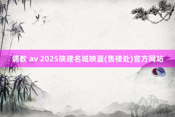调教 av 2025陕建名城映蓝(售楼处)官方网站