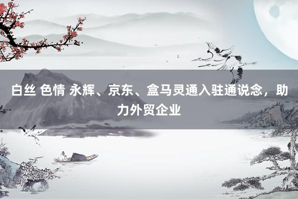 白丝 色情 永辉、京东、盒马灵通入驻通说念，助力外贸企业