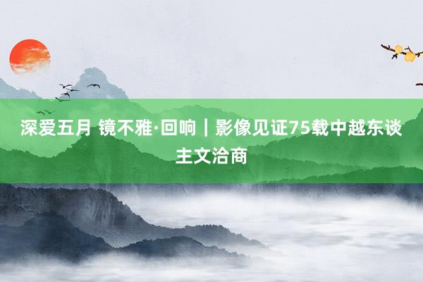 深爱五月 镜不雅·回响｜影像见证75载中越东谈主文洽商