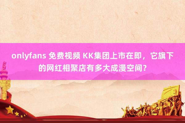 onlyfans 免费视频 KK集团上市在即，它旗下的网红相聚店有多大成漫空间？