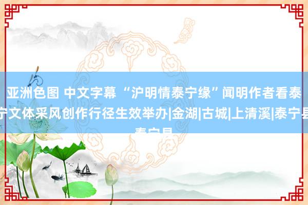 亚洲色图 中文字幕 “沪明情泰宁缘”闻明作者看泰宁文体采风创作行径生效举办|金湖|古城|上清溪|泰宁县