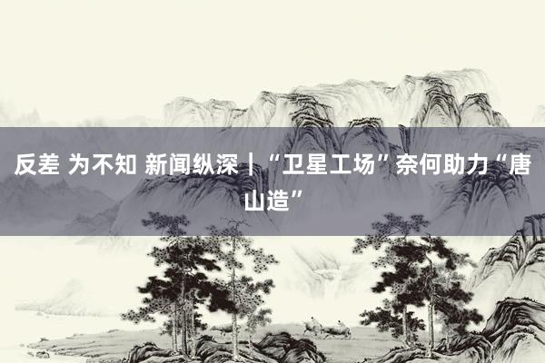 反差 为不知 新闻纵深｜“卫星工场”奈何助力“唐山造”