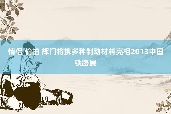 情侣 偷拍 辉门将携多种制动材料亮相2013中国铁路展