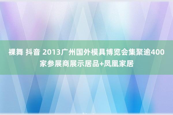 裸舞 抖音 2013广州国外模具博览会集聚逾400家参展商展示居品+凤凰家居