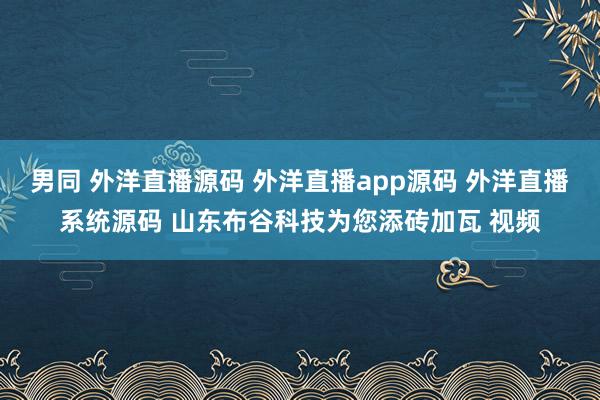男同 外洋直播源码 外洋直播app源码 外洋直播系统源码 山东布谷科技为您添砖加瓦 视频