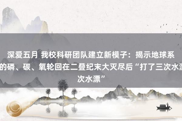 深爱五月 我校科研团队建立新模子：揭示地球系统的磷、碳、氧轮回在二叠纪末大灭尽后“打了三次水漂”