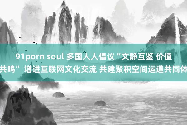 91porn soul 多国人人倡议“文静互鉴 价值共鸣” 增进互联网文化交流 共建聚积空间运道共同体
