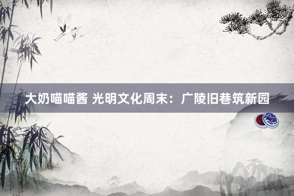 大奶喵喵酱 光明文化周末：广陵旧巷筑新园