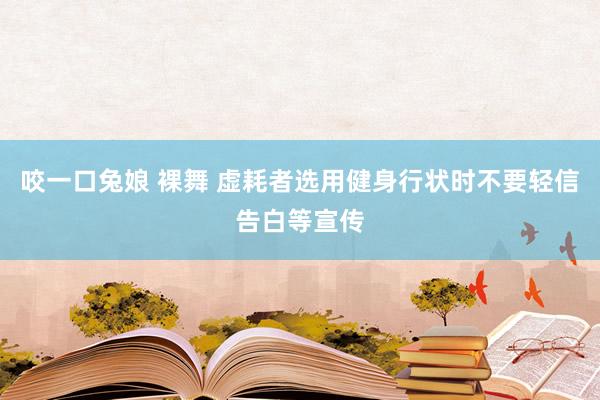 咬一口兔娘 裸舞 虚耗者选用健身行状时不要轻信告白等宣传