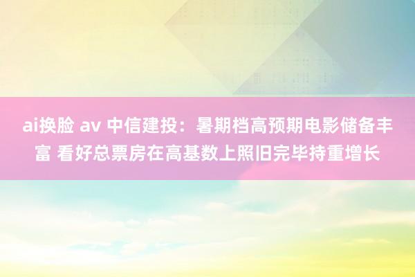 ai换脸 av 中信建投：暑期档高预期电影储备丰富 看好总票房在高基数上照旧完毕持重增长