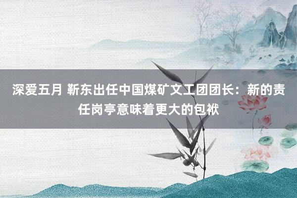 深爱五月 靳东出任中国煤矿文工团团长：新的责任岗亭意味着更大的包袱