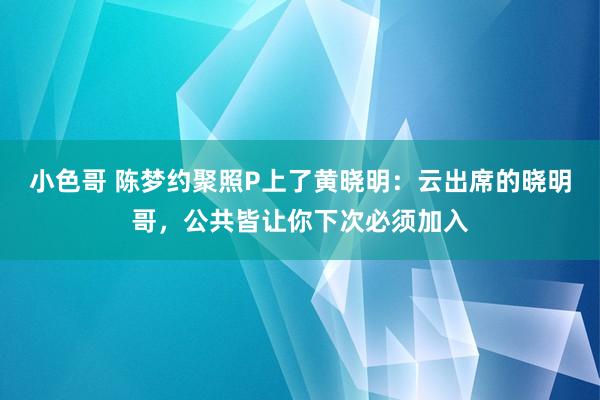 小色哥 陈梦约聚照P上了黄晓明：云出席的晓明哥，公共皆让你下次必须加入