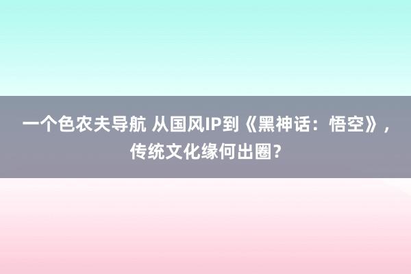 一个色农夫导航 从国风IP到《黑神话：悟空》，传统文化缘何出圈？