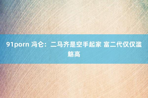 91porn 冯仑：二马齐是空手起家 富二代仅仅滥觞高