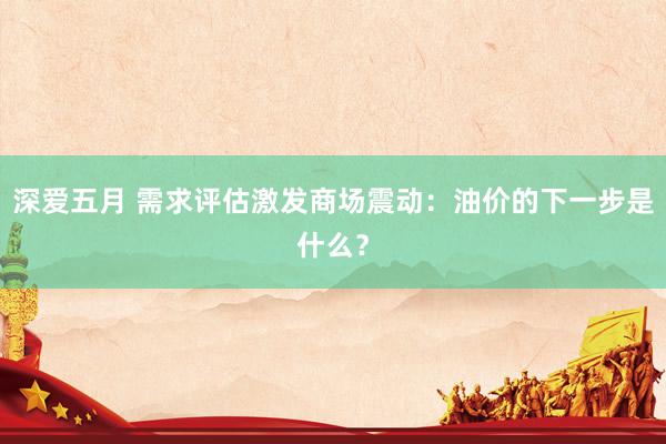 深爱五月 需求评估激发商场震动：油价的下一步是什么？