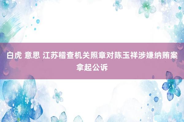 白虎 意思 江苏稽查机关照章对陈玉祥涉嫌纳贿案拿起公诉