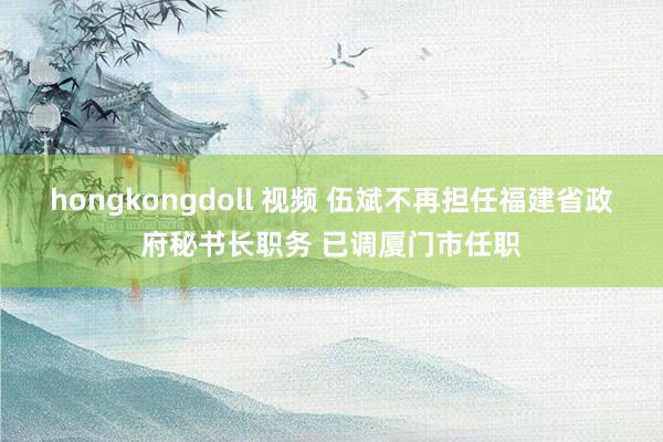 hongkongdoll 视频 伍斌不再担任福建省政府秘书长职务 已调厦门市任职