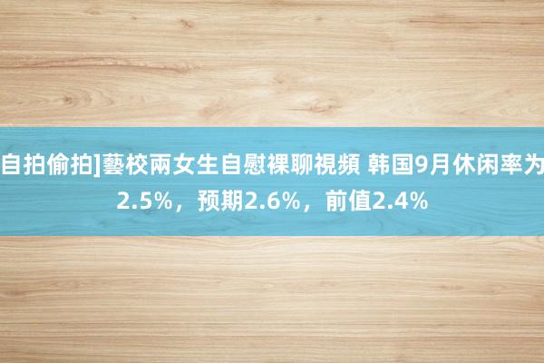自拍偷拍]藝校兩女生自慰裸聊視頻 韩国9月休闲率为2.5%，预期2.6%，前值2.4%