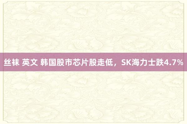 丝袜 英文 韩国股市芯片股走低，SK海力士跌4.7%