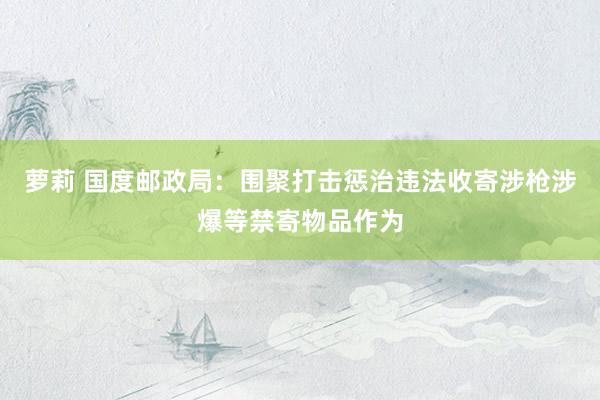 萝莉 国度邮政局：围聚打击惩治违法收寄涉枪涉爆等禁寄物品作为