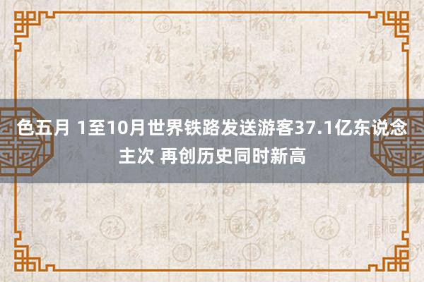色五月 1至10月世界铁路发送游客37.1亿东说念主次 再创历史同时新高