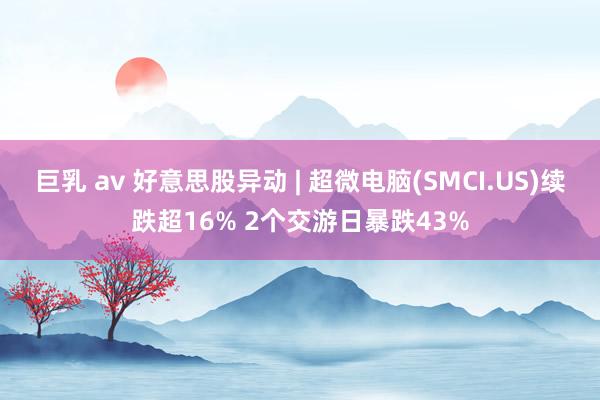 巨乳 av 好意思股异动 | 超微电脑(SMCI.US)续跌超16% 2个交游日暴跌43%