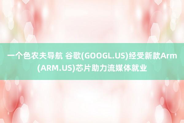 一个色农夫导航 谷歌(GOOGL.US)经受新款Arm(ARM.US)芯片助力流媒体就业